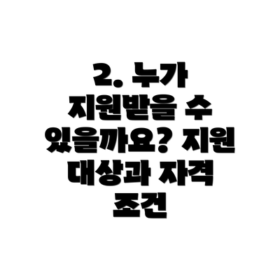 2. 누가 지원받을 수 있을까요? 지원 대상과 자격 조건