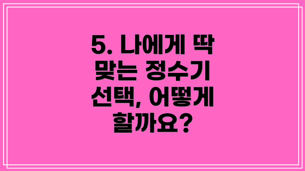 5. 나에게 딱 맞는 정수기 선택, 어떻게 할까요?
